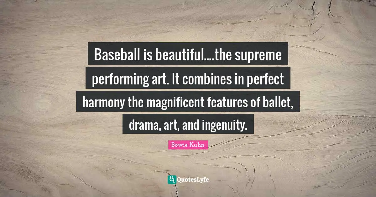 Baseball is beautiful....the supreme performing art. It combines in perfect harmony the magnificent features of ballet, drama, art, and ingenuity.