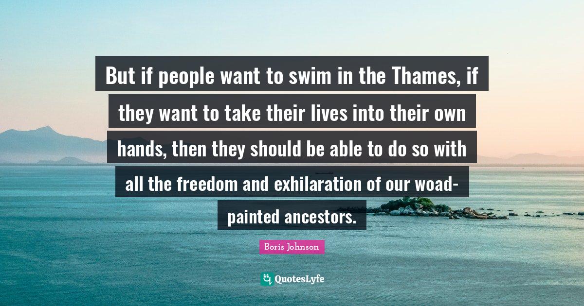 But if people want to swim in the Thames, if they want to take their lives into their own hands, then they should be able to do so with all the freedom and exhilaration of our woad-painted ancestors.