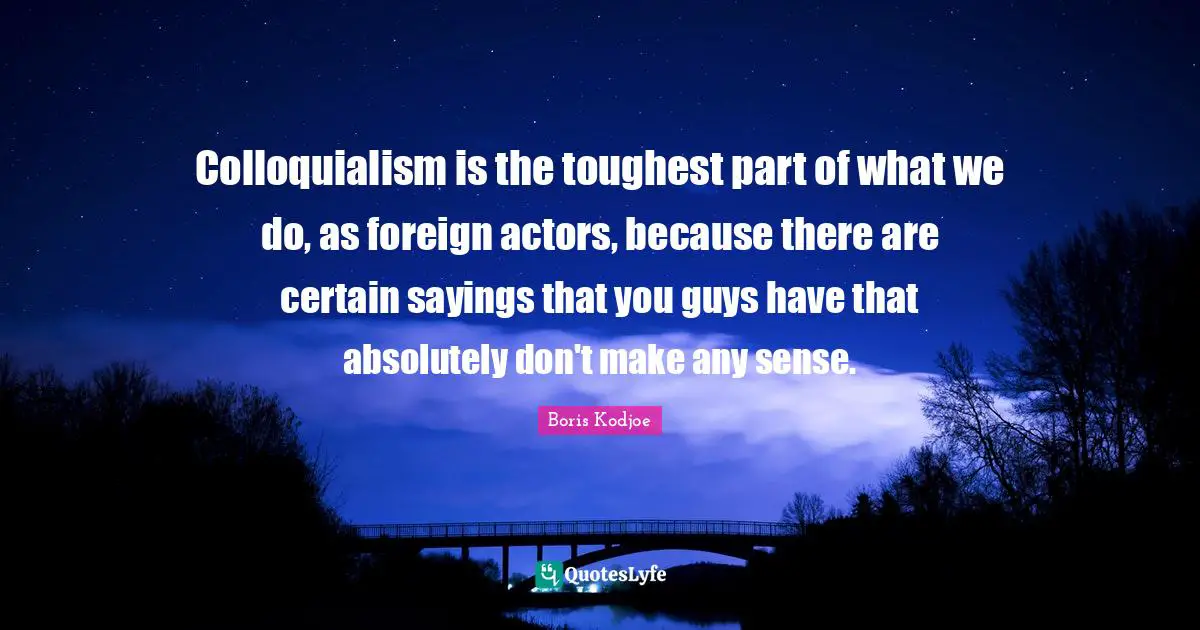 Colloquialism is the toughest part of what we do, as foreign actors, because there are certain sayings that you guys have that absolutely don't make any sense.