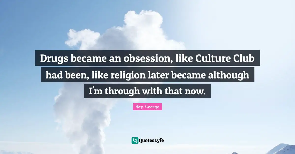 Drugs became an obsession, like Culture Club had been, like religion later became although I'm through with that now.