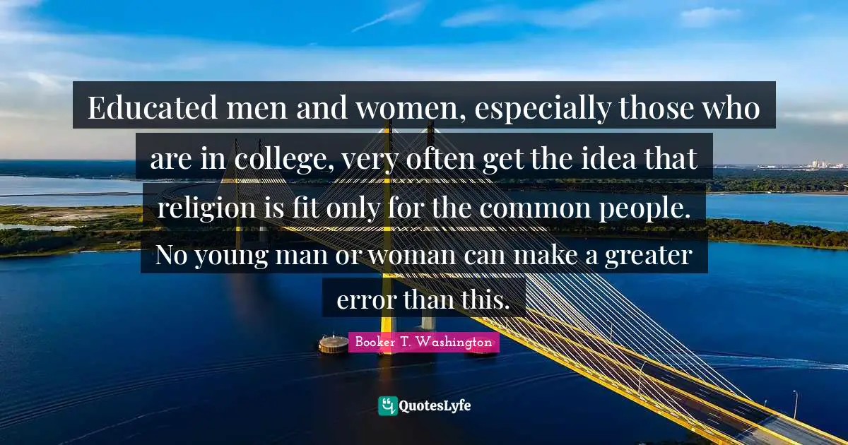 Educated Quotes: "Educated men and women, especially those who are in college, very often get the idea that religion is fit only for the common people. No young man or woman can make a greater error than this."