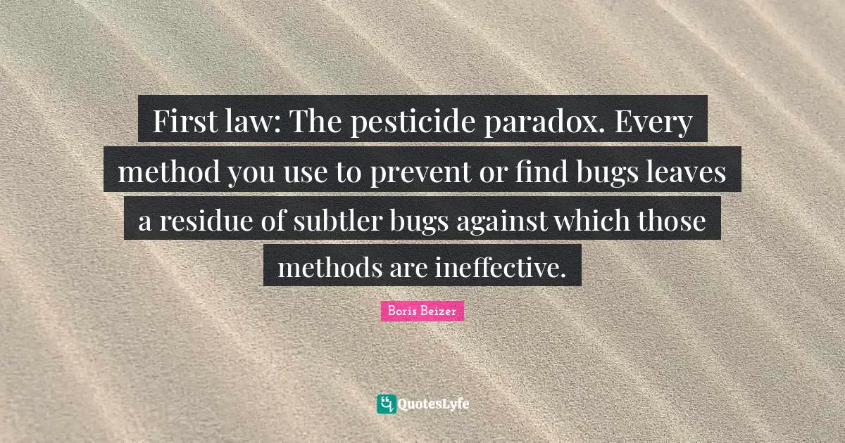 First law: The pesticide paradox. Every method you use to prevent or find bugs leaves a residue of subtler bugs against which those methods are ineffective.