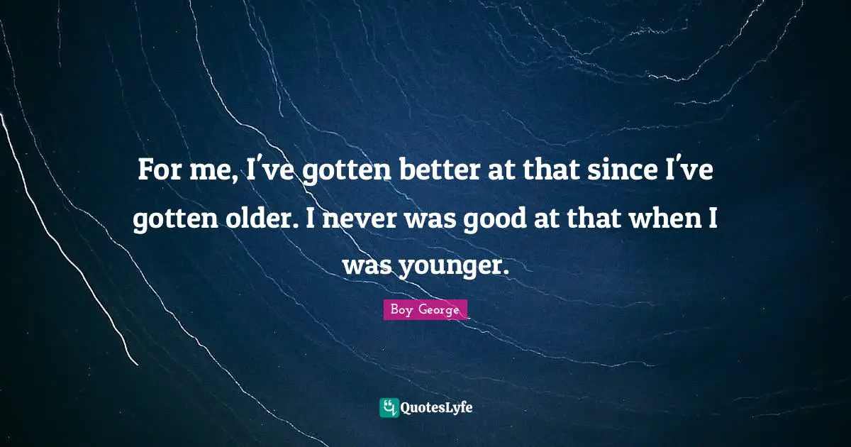 For me, I've gotten better at that since I've gotten older. I never was good at that when I was younger.