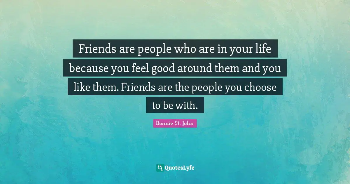 Friends are people who are in your life because you feel good around them and you like them. Friends are the people you choose to be with.