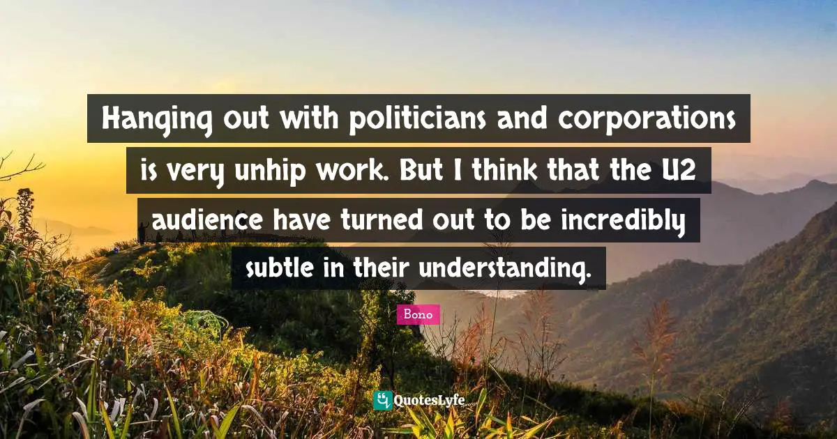 Hanging out with politicians and corporations is very unhip work. But I think that the U2 audience have turned out to be incredibly subtle in their understanding.