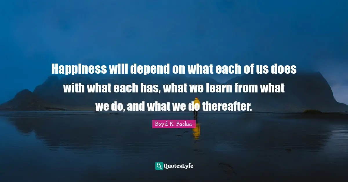 Happiness will depend on what each of us does with what each has, what we learn from what we do, and what we do thereafter.