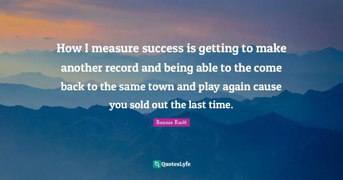 How I measure success is getting to make another record and being able to the come back to the same town and play again cause you sold out the last time.
