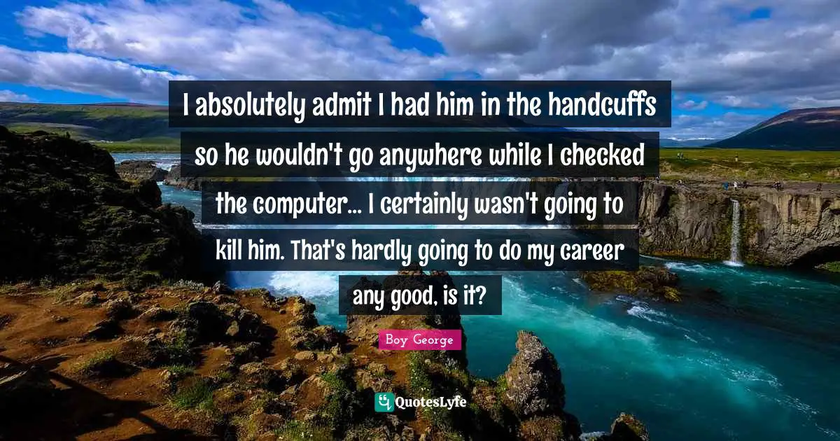I absolutely admit I had him in the handcuffs so he wouldn't go anywhere while I checked the computer... I certainly wasn't going to kill him. That's hardly going to do my career any good, is it?