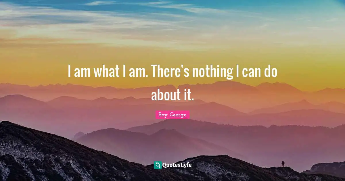 I am what I am. There's nothing I can do about it.