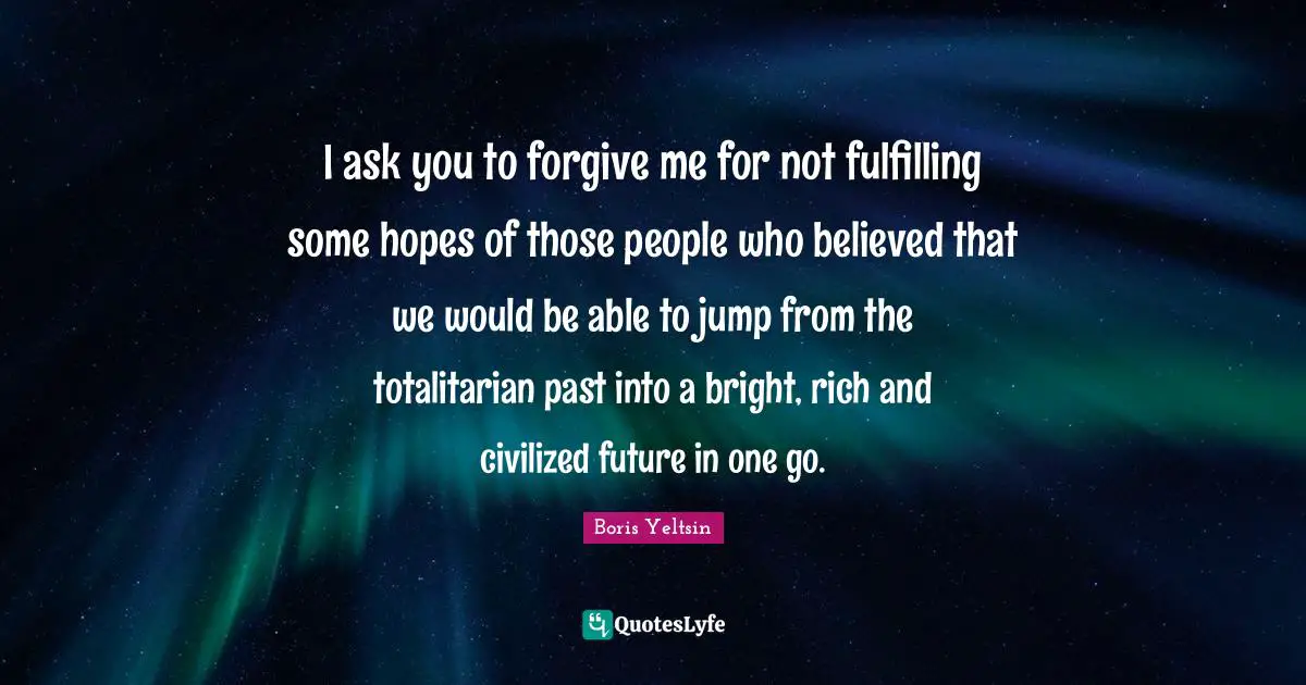 I ask you to forgive me for not fulfilling some hopes of those people who believed that we would be able to jump from the totalitarian past into a bright, rich and civilized future in one go.