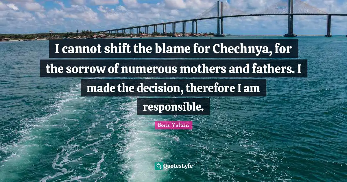I cannot shift the blame for Chechnya, for the sorrow of numerous mothers and fathers. I made the decision, therefore I am responsible.