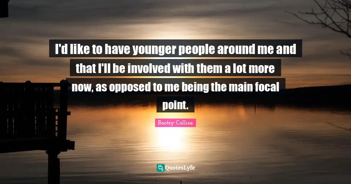 I'd like to have younger people around me and that I'll be involved with them a lot more now, as opposed to me being the main focal point.
