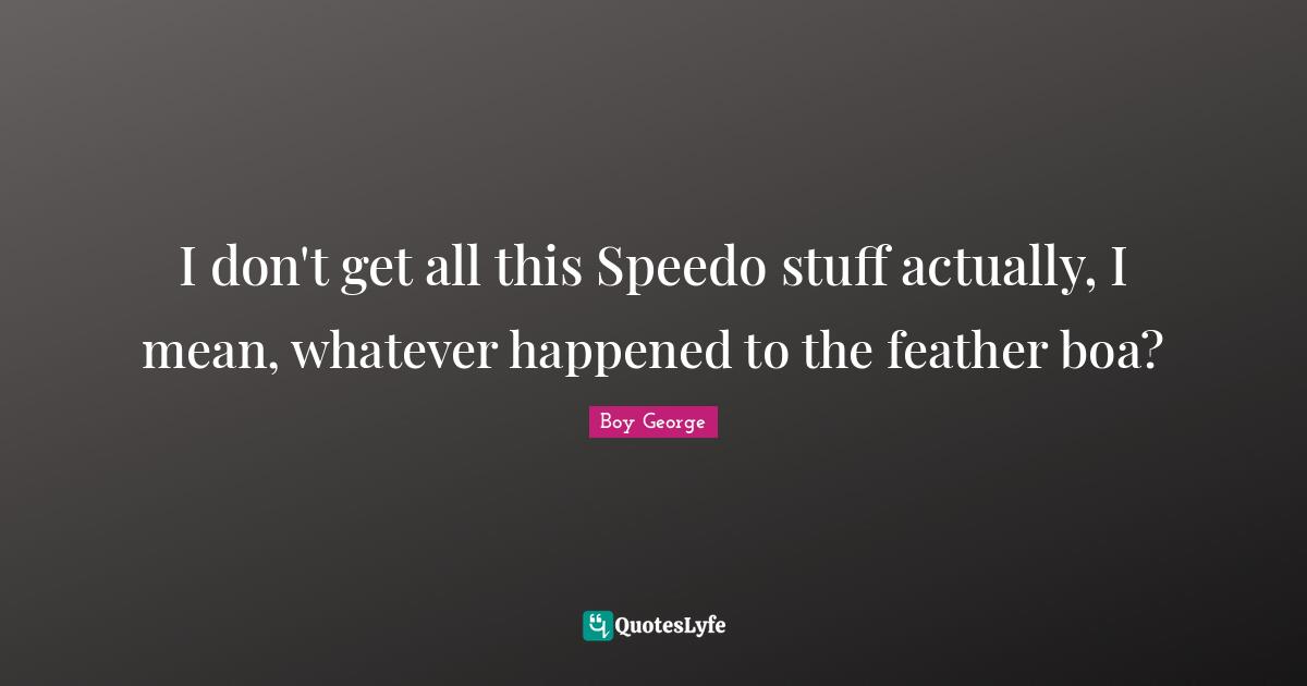 I don't get all this Speedo stuff actually, I mean, whatever happened to the feather boa?