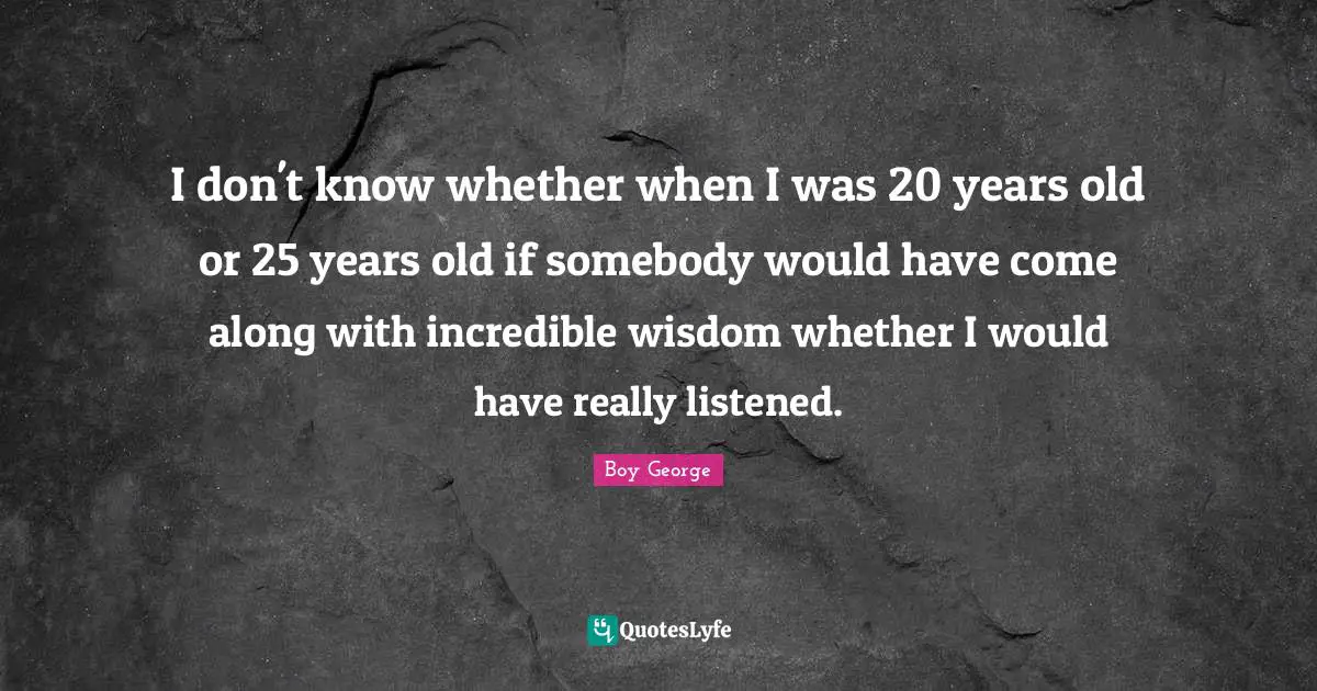 I don't know whether when I was 20 years old or 25 years old if somebody would have come along with incredible wisdom whether I would have really listened.