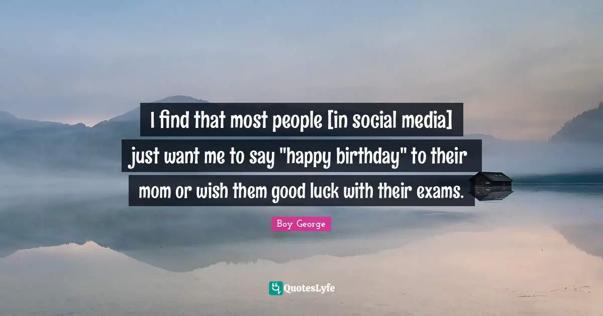 I find that most people [in social media] just want me to say "happy birthday" to their mom or wish them good luck with their exams.