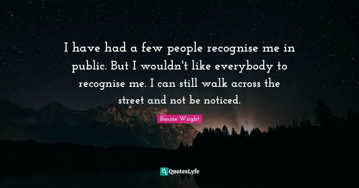 I have had a few people recognise me in public. But I wouldn't like everybody to recognise me. I can still walk across the street and not be noticed.