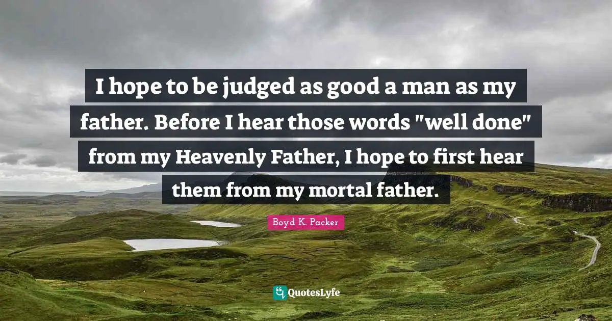I hope to be judged as good a man as my father. Before I hear those words "well done" from my Heavenly Father, I hope to first hear them from my mortal father.