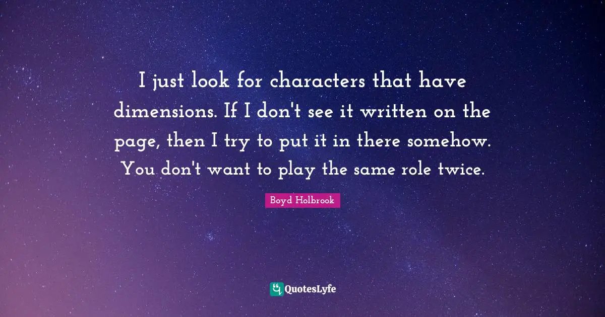 I just look for characters that have dimensions. If I don't see it written on the page, then I try to put it in there somehow. You don't want to play the same role twice.