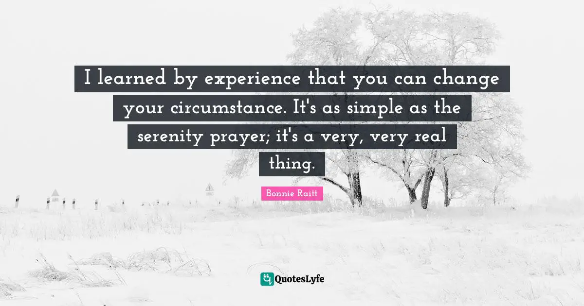 I learned by experience that you can change your circumstance. It's as simple as the serenity prayer; it's a very, very real thing.
