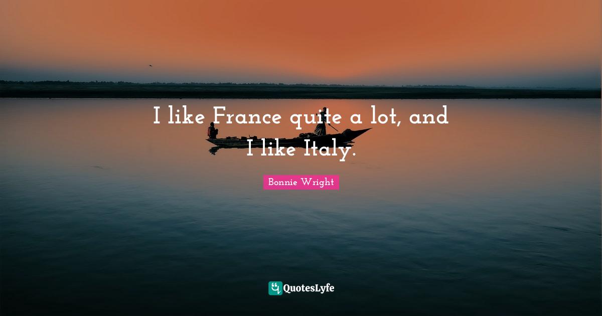 I like France quite a lot, and I like Italy.