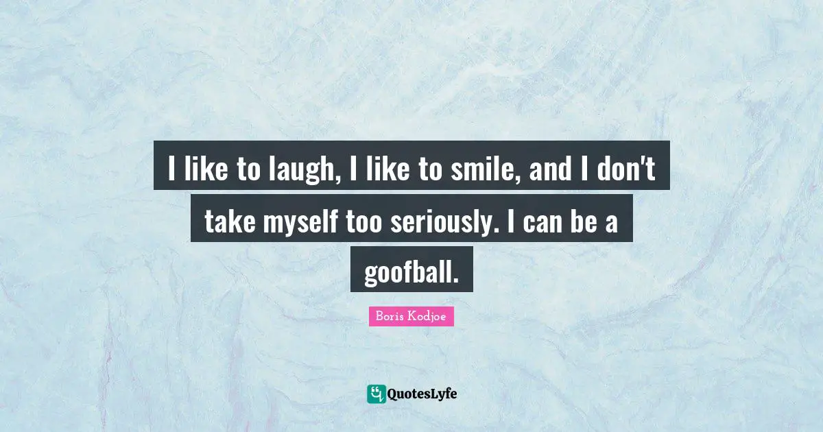 I like to laugh, I like to smile, and I don't take myself too seriously. I can be a goofball.