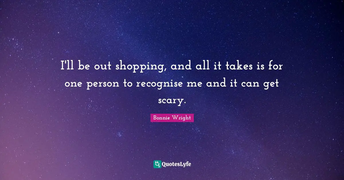 I'll be out shopping, and all it takes is for one person to recognise me and it can get scary.