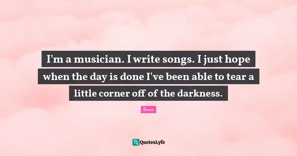 I'm a musician. I write songs. I just hope when the day is done I've been able to tear a little corner off of the darkness.