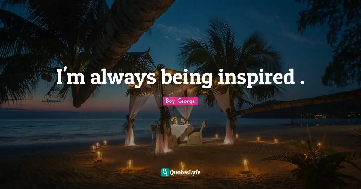 I'm always being inspired .