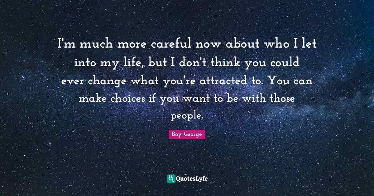 I'm much more careful now about who I let into my life, but I don't think you could ever change what you're attracted to. You can make choices if you want to be with those people.