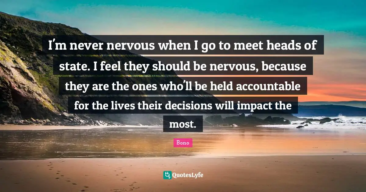 I'm never nervous when I go to meet heads of state. I feel they should be nervous, because they are the ones who'll be held accountable for the lives their decisions will impact the most.