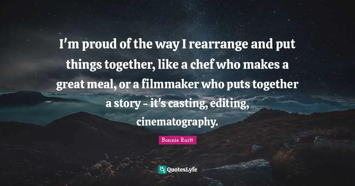 I'm proud of the way I rearrange and put things together, like a chef who makes a great meal, or a filmmaker who puts together a story - it's casting, editing, cinematography.