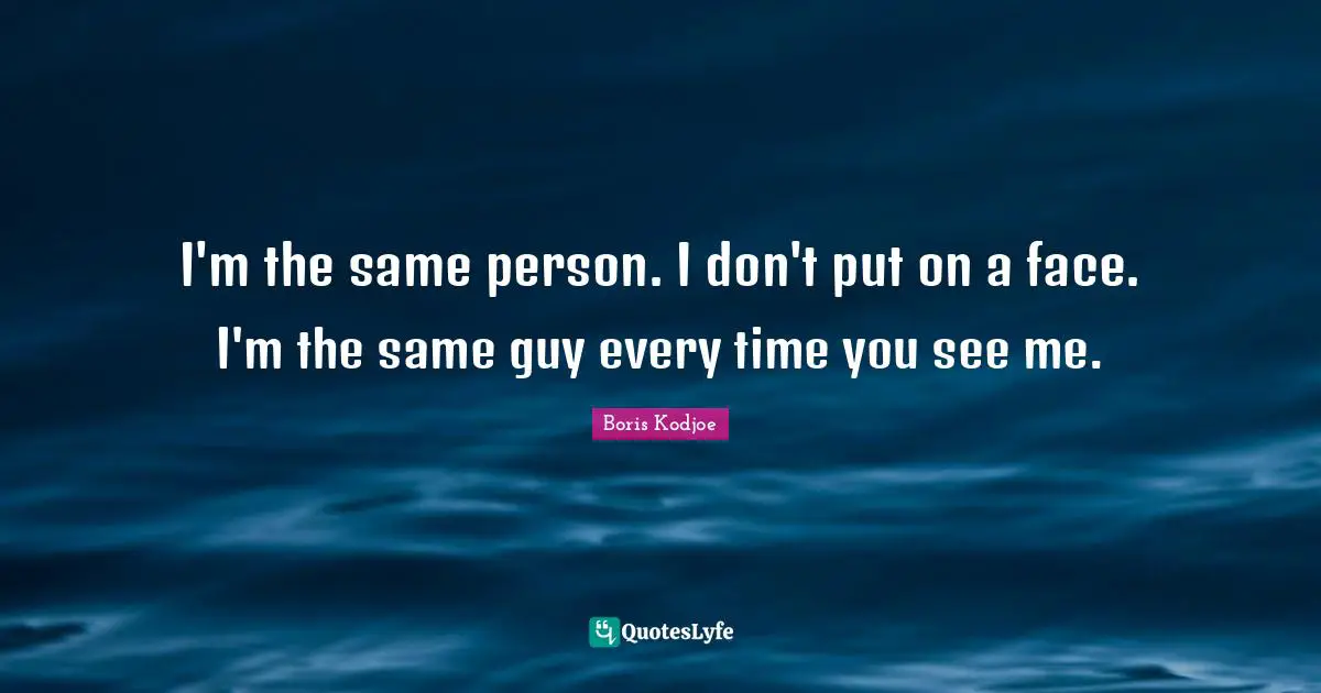I'm the same person. I don't put on a face. I'm the same guy every time you see me.