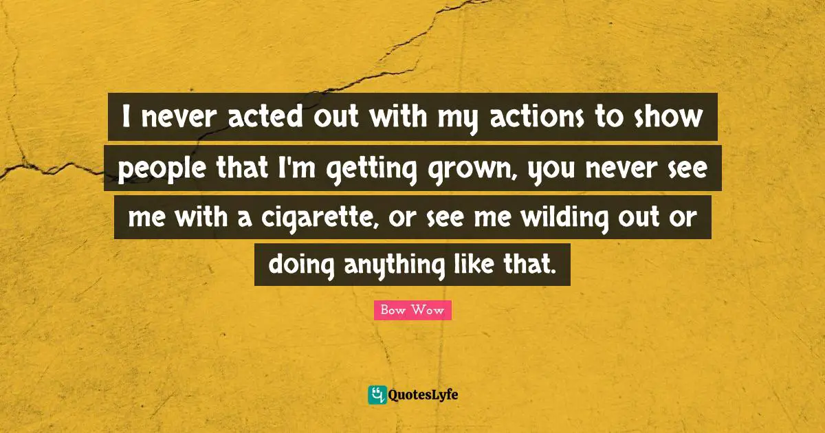 I never acted out with my actions to show people that I'm getting grown, you never see me with a cigarette, or see me wilding out or doing anything like that.