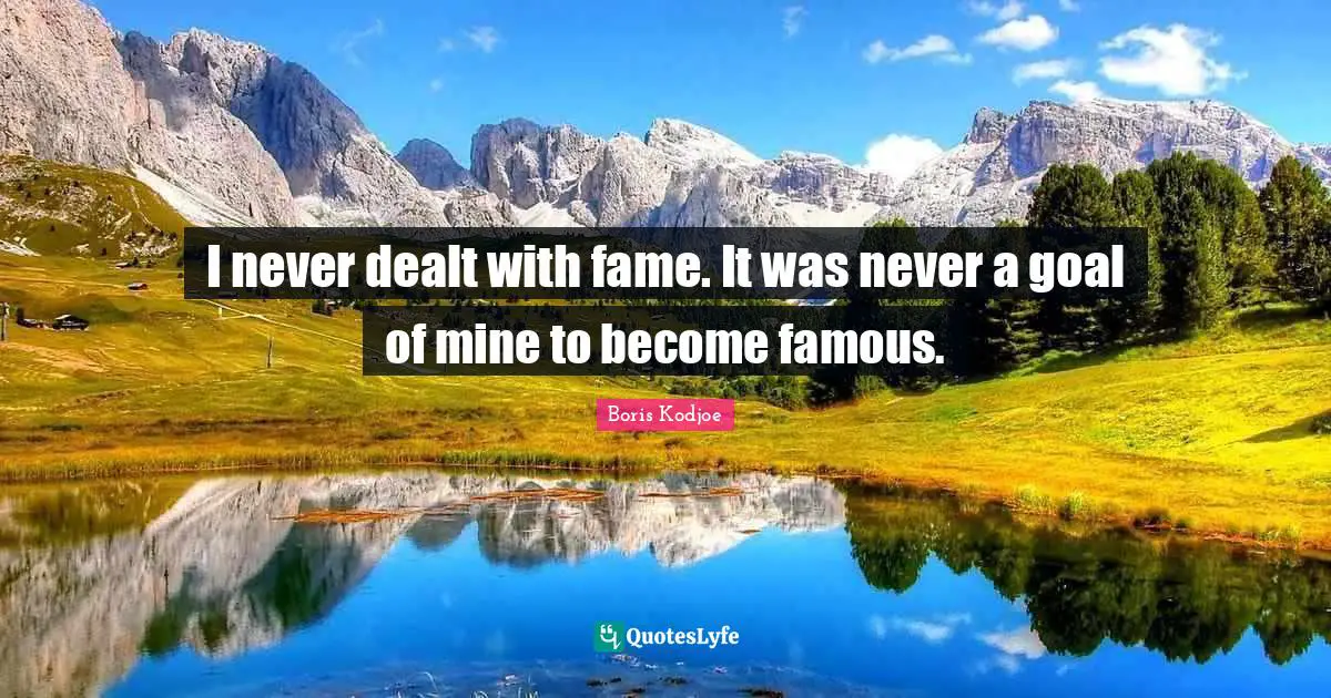 I never dealt with fame. It was never a goal of mine to become famous.