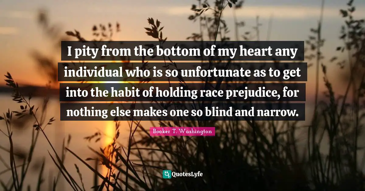 I pity from the bottom of my heart any individual who is so unfortunate as to get into the habit of holding race prejudice, for nothing else makes one so blind and narrow.