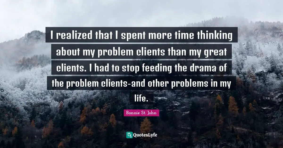 I realized that I spent more time thinking about my problem clients than my great clients. I had to stop feeding the drama of the problem clients-and other problems in my life.