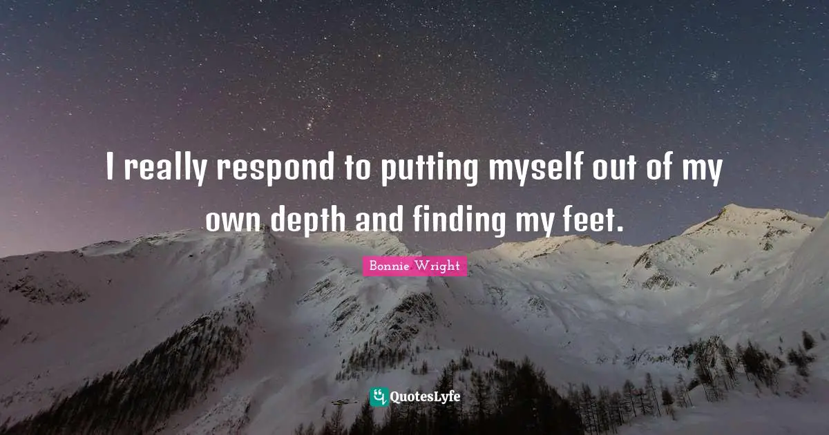 I really respond to putting myself out of my own depth and finding my feet.