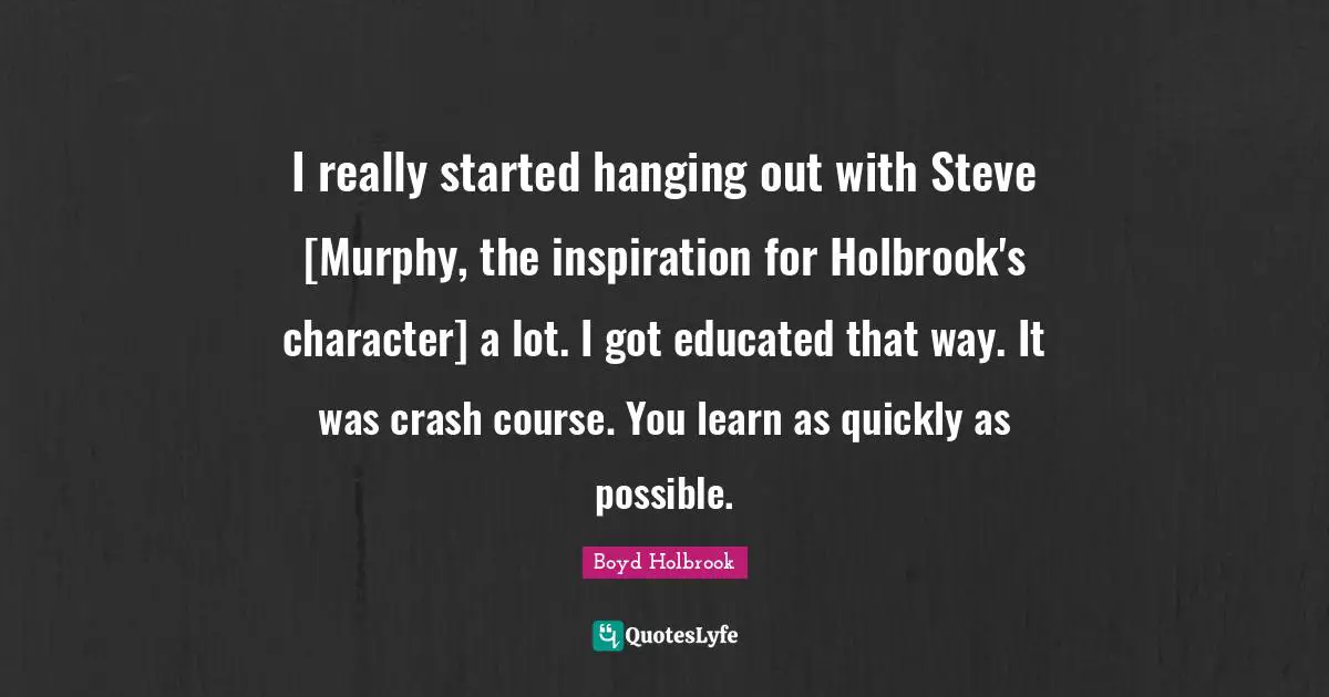 I really started hanging out with Steve [Murphy, the inspiration for Holbrook's character] a lot. I got educated that way. It was crash course. You learn as quickly as possible.