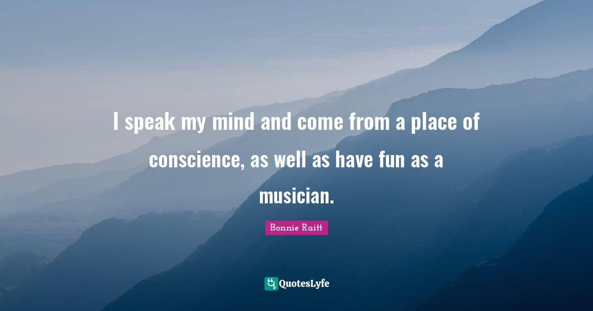 I speak my mind and come from a place of conscience, as well as have fun as a musician.