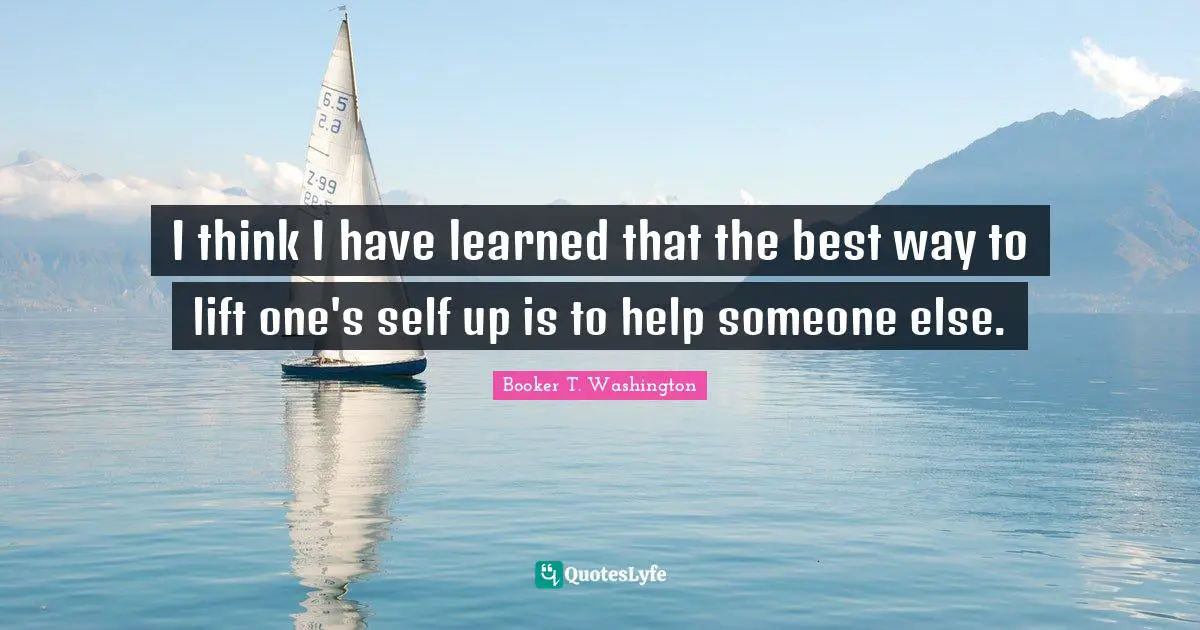 I Have Learned Quotes: "I think I have learned that the best way to lift one's self up is to help someone else."