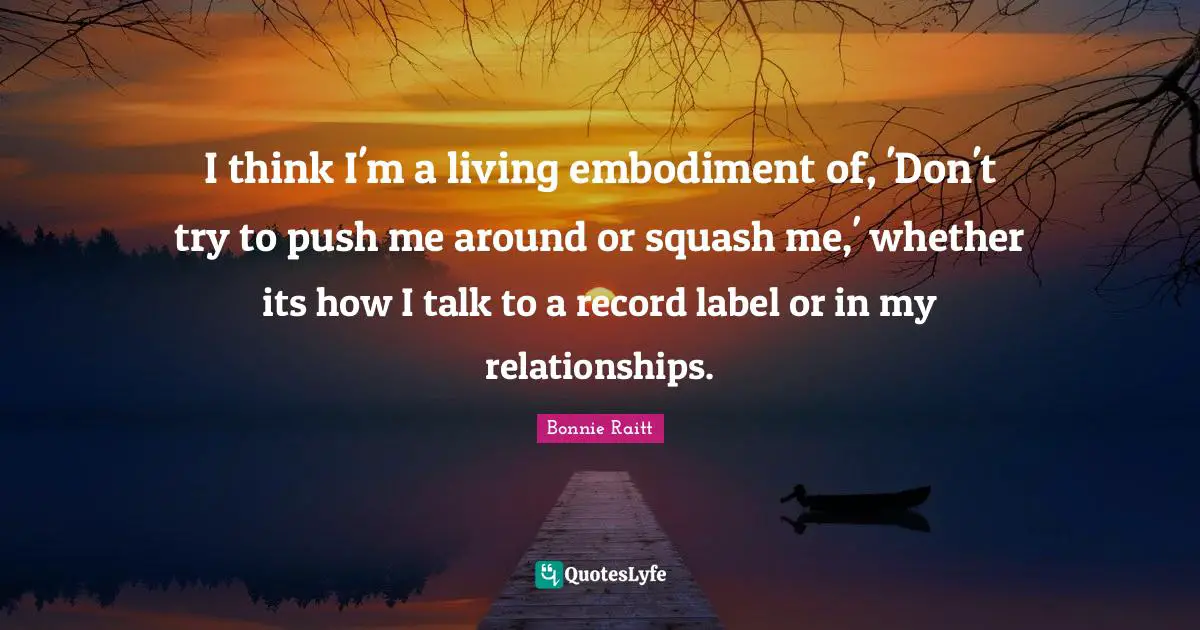 Embodiment Quotes: "I think I'm a living embodiment of, 'Don't try to push me around or squash me,' whether its how I talk to a record label or in my relationships."