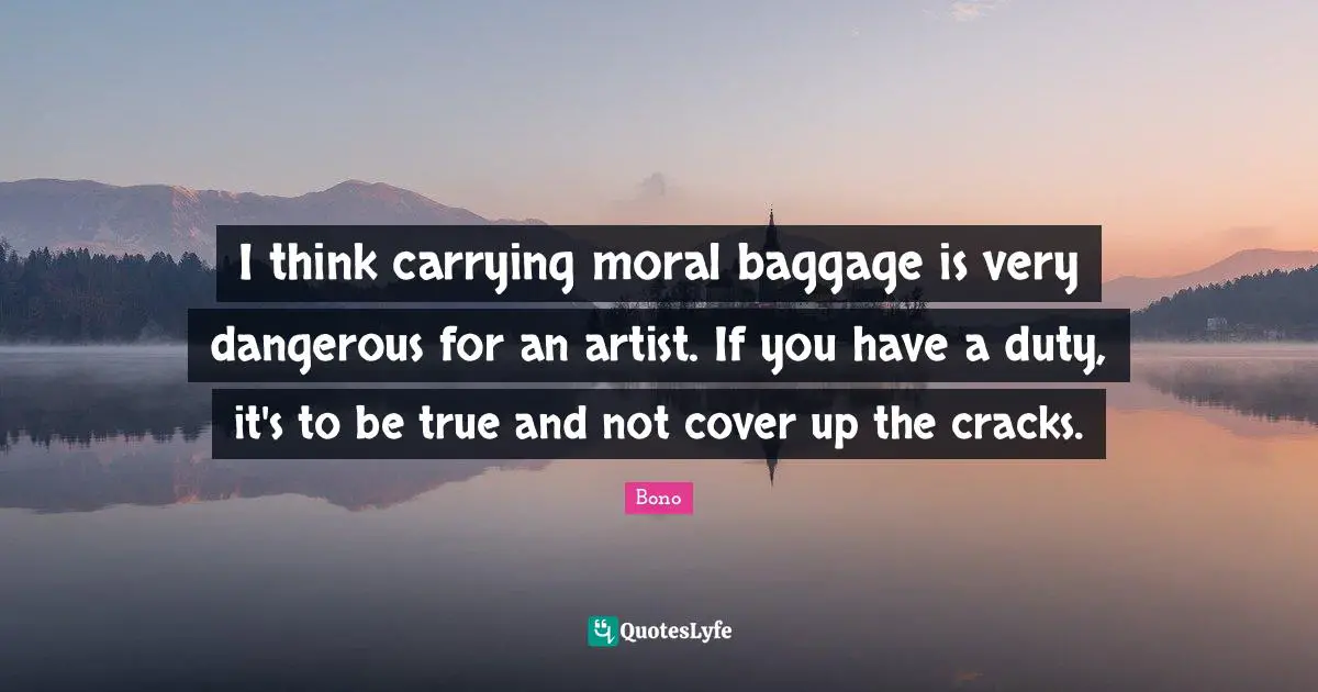 I think carrying moral baggage is very dangerous for an artist. If you have a duty, it's to be true and not cover up the cracks.