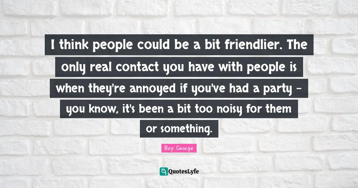 I think people could be a bit friendlier. The only real contact you have with people is when they're annoyed if you've had a party - you know, it's been a bit too noisy for them or something.