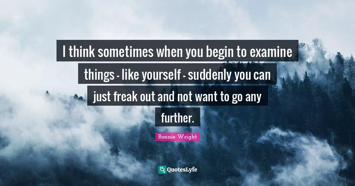 I think sometimes when you begin to examine things - like yourself - suddenly you can just freak out and not want to go any further.