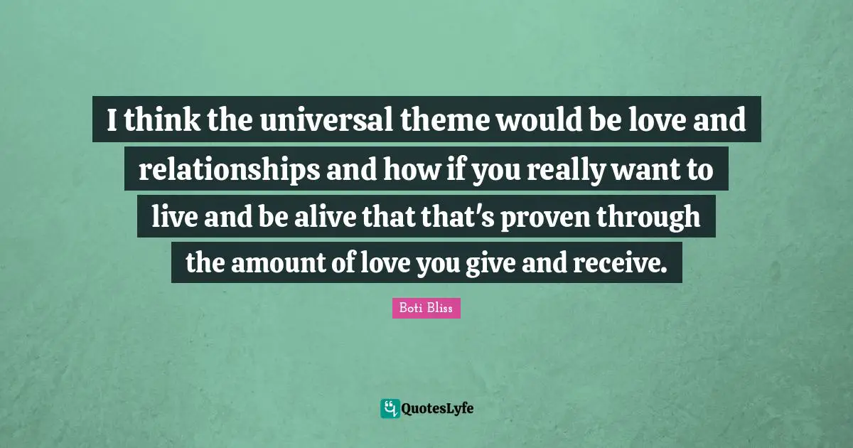 I think the universal theme would be love and relationships and how if you really want to live and be alive that that's proven through the amount of love you give and receive.