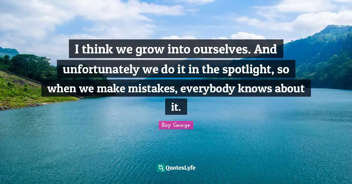 I think we grow into ourselves. And unfortunately we do it in the spotlight, so when we make mistakes, everybody knows about it.