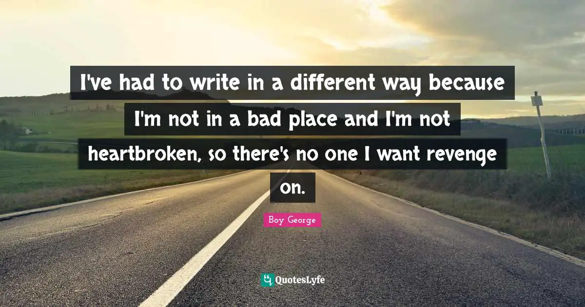 I've had to write in a different way because I'm not in a bad place and I'm not heartbroken, so there's no one I want revenge on.