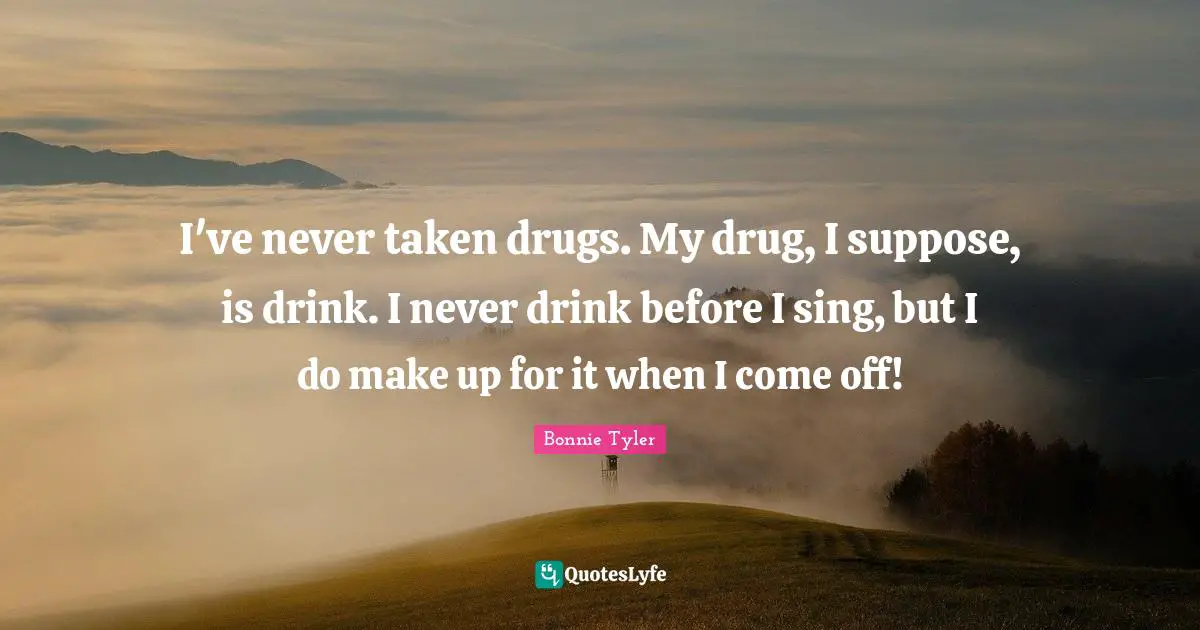 I've never taken drugs. My drug, I suppose, is drink. I never drink before I sing, but I do make up for it when I come off!