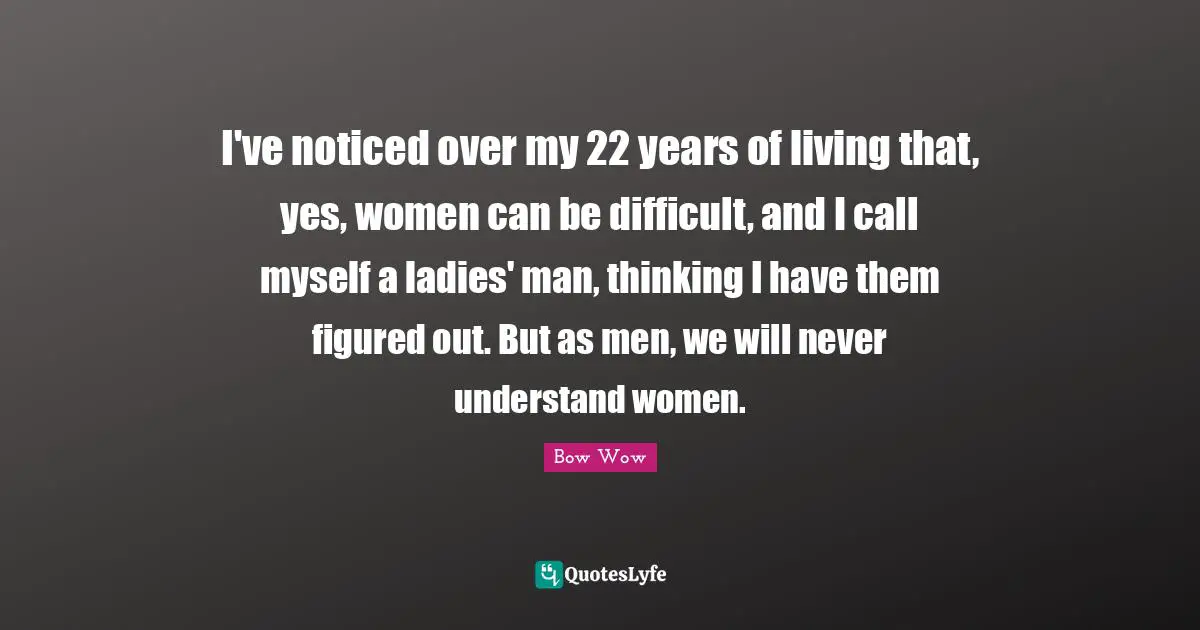 I've noticed over my 22 years of living that, yes, women can be difficult, and I call myself a ladies' man, thinking I have them figured out. But as men, we will never understand women.