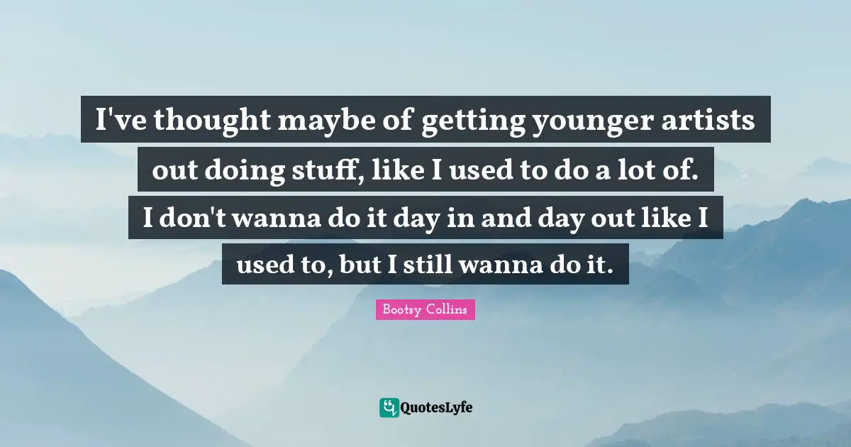 I've thought maybe of getting younger artists out doing stuff, like I used to do a lot of. I don't wanna do it day in and day out like I used to, but I still wanna do it.